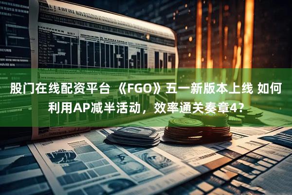 股门在线配资平台 《FGO》五一新版本上线 如何利用AP减半活动，效率通关奏章4？