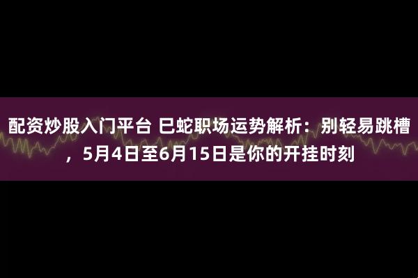 配资炒股入门平台 巳蛇职场运势解析：别轻易跳槽，5月4日至6月15日是你的开挂时刻