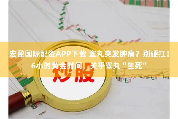 宏盈国际配资APP下载 睾丸突发肿痛？别硬扛！6小时黄金时间，关乎睾丸“生死”