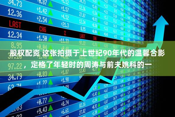 股权配资 这张拍摄于上世纪90年代的温馨合影，定格了年轻时的周涛与前夫姚科的一