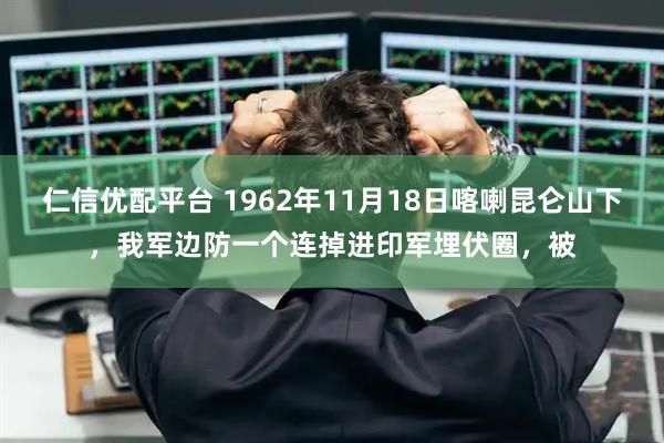 仁信优配平台 1962年11月18日喀喇昆仑山下，我军边防一个连掉进印军埋伏圈，被