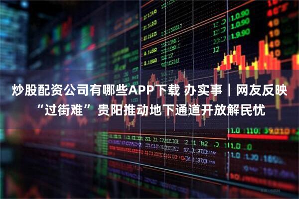 炒股配资公司有哪些APP下载 办实事｜网友反映“过街难” 贵阳推动地下通道开放解民忧