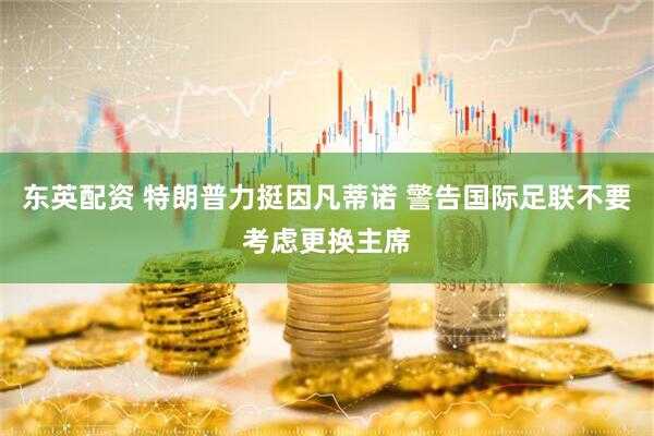 东英配资 特朗普力挺因凡蒂诺 警告国际足联不要考虑更换主席