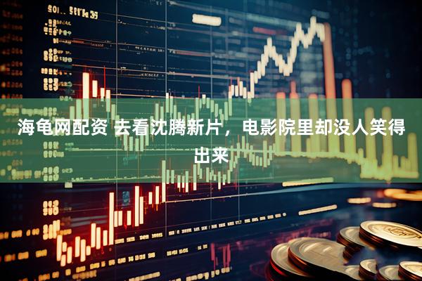 海龟网配资 去看沈腾新片，电影院里却没人笑得出来