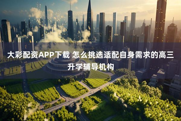 大彩配资APP下载 怎么挑选适配自身需求的高三升学辅导机构