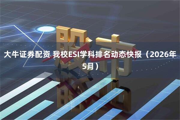 大牛证券配资 我校ESI学科排名动态快报（2026年5月）
