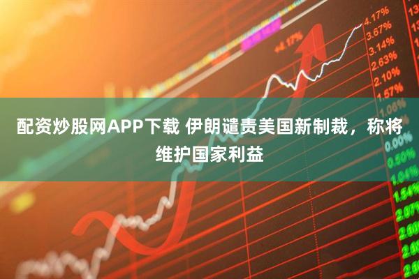 配资炒股网APP下载 伊朗谴责美国新制裁，称将维护国家利益
