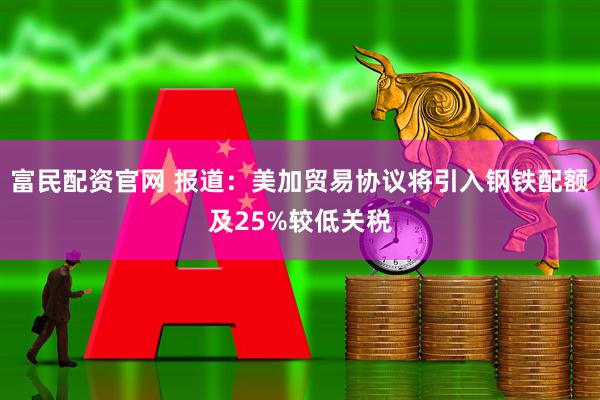 富民配资官网 报道：美加贸易协议将引入钢铁配额及25%较低关税